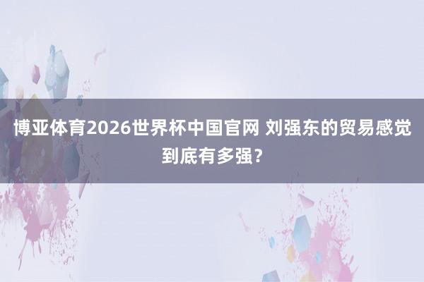博亚体育2026世界杯中国官网 刘强东的贸易感觉到底有多强？