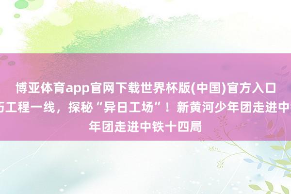 博亚体育app官网下载世界杯版(中国)官方入口 走近灵巧工程一线，探秘“异日工场”！新黄河少年团走进中铁十四局