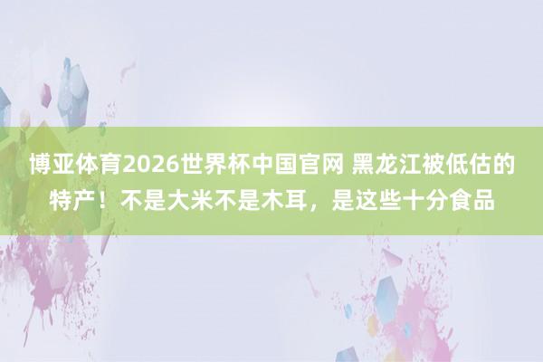 博亚体育2026世界杯中国官网 黑龙江被低估的特产！不是大米不是木耳，是这些十分食品