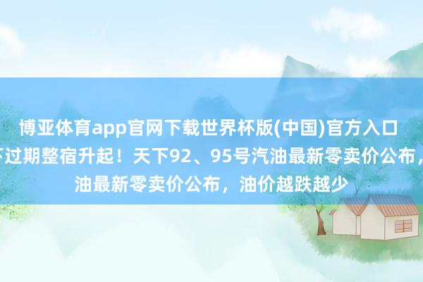博亚体育app官网下载世界杯版(中国)官方入口 5月18日油价下过期整宿升起！天下92、95号汽油最新零卖价公布，油价越跌越少