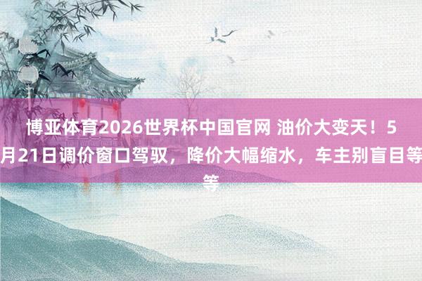 博亚体育2026世界杯中国官网 油价大变天！5月21日调价窗口驾驭，降价大幅缩水，车主别盲目等
