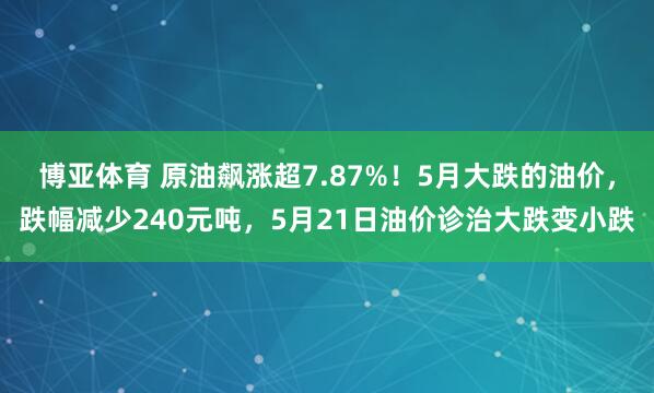 博亚体育 原油飙涨超7.87%！5月大跌的油价，跌幅减少240元吨，5月21日油价诊治大跌变小跌