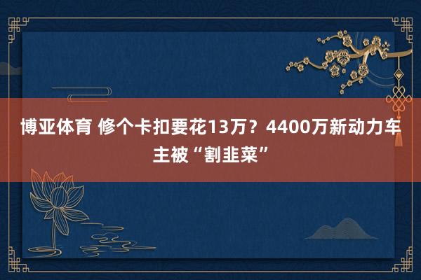 博亚体育 修个卡扣要花13万？4400万新动力车主被“割韭菜”
