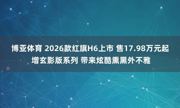 博亚体育 2026款红旗H6上市 售17.98万元起 增玄影版系列 带来炫酷熏黑外不雅
