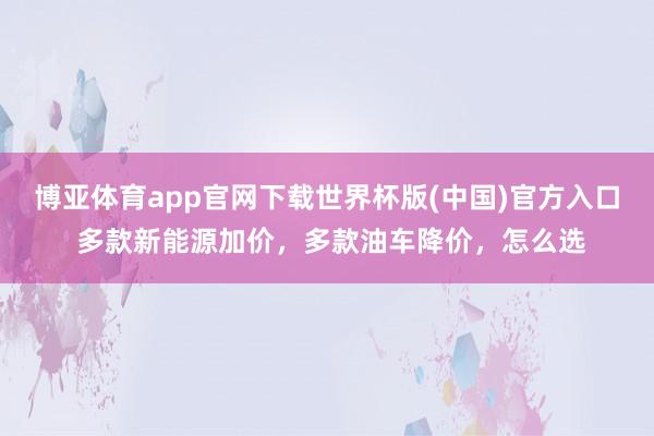 博亚体育app官网下载世界杯版(中国)官方入口 多款新能源加价，多款油车降价，怎么选