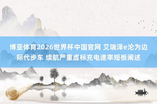 博亚体育2026世界杯中国官网 艾瑞泽e沦为边际代步车 续航严重虚标充电速率短板阐述