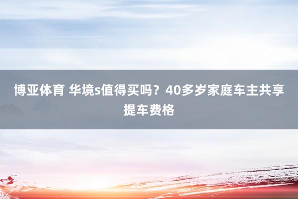 博亚体育 华境s值得买吗？40多岁家庭车主共享提车费格