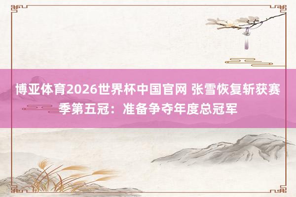 博亚体育2026世界杯中国官网 张雪恢复斩获赛季第五冠：准备争夺年度总冠军