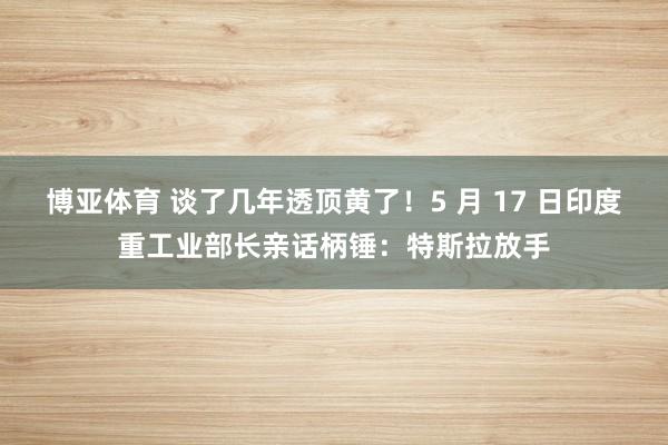 博亚体育 谈了几年透顶黄了！5 月 17 日印度重工业部长亲话柄锤：特斯拉放手