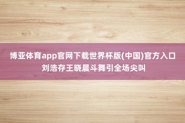 博亚体育app官网下载世界杯版(中国)官方入口 刘浩存王晓晨斗舞引全场尖叫