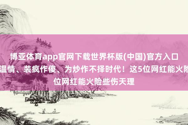 博亚体育app官网下载世界杯版(中国)官方入口 东谈主品温情、装疯作傻、为炒作不择时代！这5位网红能火险些伤天理