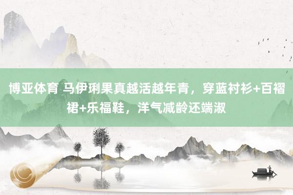博亚体育 马伊琍果真越活越年青，穿蓝衬衫+百褶裙+乐福鞋，洋气减龄还端淑