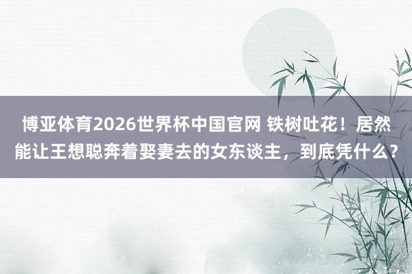 博亚体育2026世界杯中国官网 铁树吐花！居然能让王想聪奔着娶妻去的女东谈主，到底凭什么？