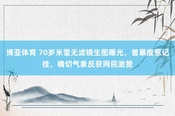 博亚体育 70岁米雪无滤镜生图曝光，曾暴瘦惹记挂，确切气象反获网民激赞