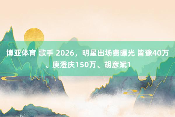 博亚体育 歌手 2026，明星出场费曝光 皆豫40万、庾澄庆150万、胡彦斌1