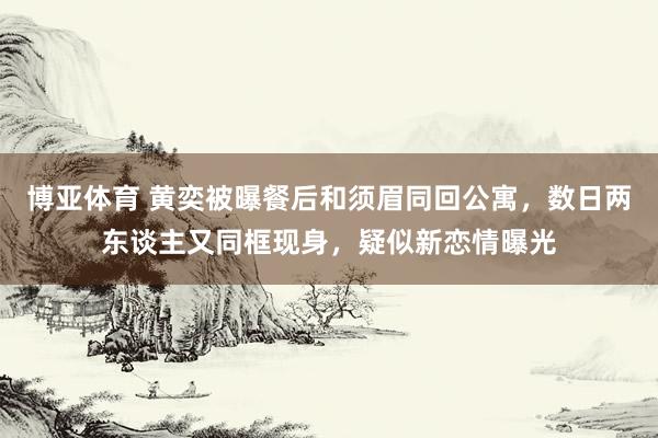 博亚体育 黄奕被曝餐后和须眉同回公寓，数日两东谈主又同框现身，疑似新恋情曝光