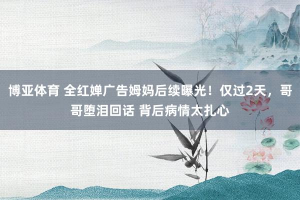 博亚体育 全红婵广告姆妈后续曝光！仅过2天，哥哥堕泪回话 背后病情太扎心
