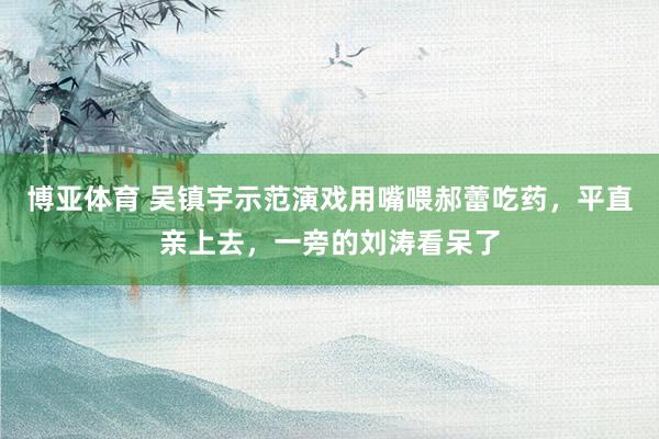 博亚体育 吴镇宇示范演戏用嘴喂郝蕾吃药，平直亲上去，一旁的刘涛看呆了