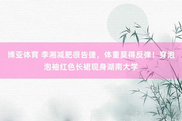 博亚体育 李湘减肥很告捷，体重莫得反弹！穿泡泡袖红色长裙现身湖南大学