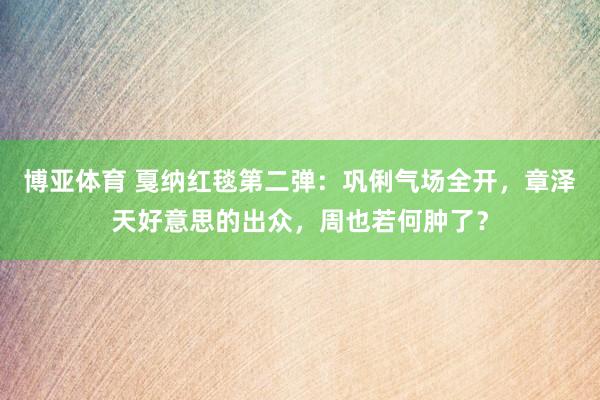 博亚体育 戛纳红毯第二弹：巩俐气场全开，章泽天好意思的出众，周也若何肿了？