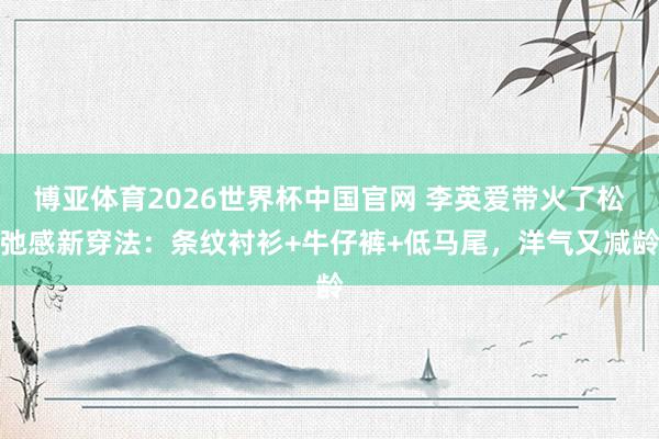 博亚体育2026世界杯中国官网 李英爱带火了松弛感新穿法：条纹衬衫+牛仔裤+低马尾，洋气又减龄