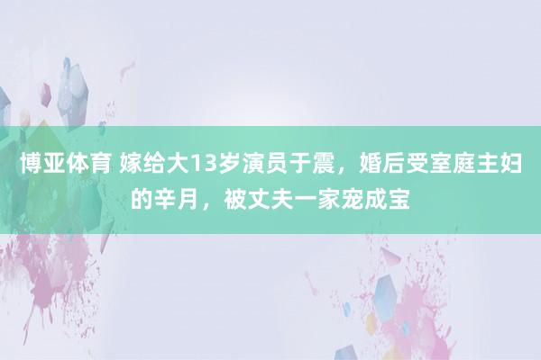 博亚体育 嫁给大13岁演员于震，婚后受室庭主妇的辛月，被丈夫一家宠成宝