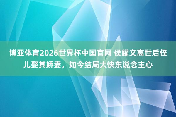 博亚体育2026世界杯中国官网 侯耀文离世后侄儿娶其娇妻，如今结局大快东说念主心
