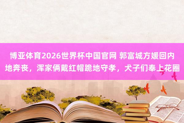 博亚体育2026世界杯中国官网 郭富城方媛回内地奔丧，浑家俩戴红帽跪地守孝，犬子们奉上花圈