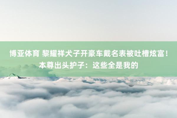 博亚体育 黎耀祥犬子开豪车戴名表被吐槽炫富！本尊出头护子：这些全是我的