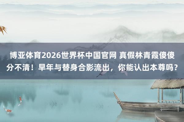 博亚体育2026世界杯中国官网 真假林青霞傻傻分不清！早年与替身合影流出，你能认出本尊吗？