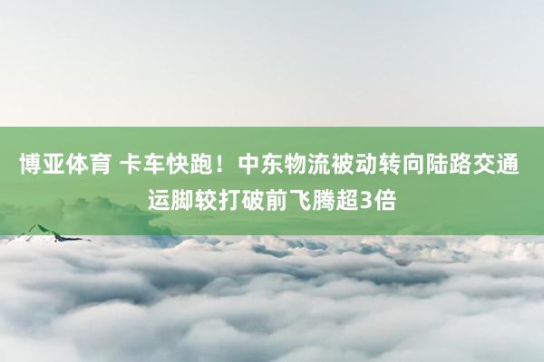 博亚体育 卡车快跑！中东物流被动转向陆路交通 运脚较打破前飞腾超3倍