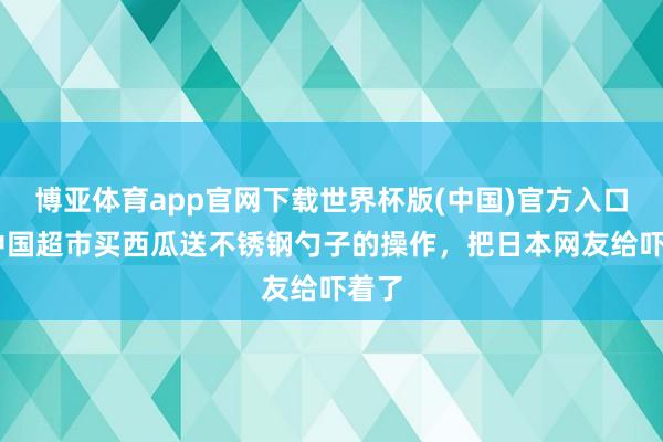 博亚体育app官网下载世界杯版(中国)官方入口 在中国超市买西瓜送不锈钢勺子的操作，把日本网友给吓着了