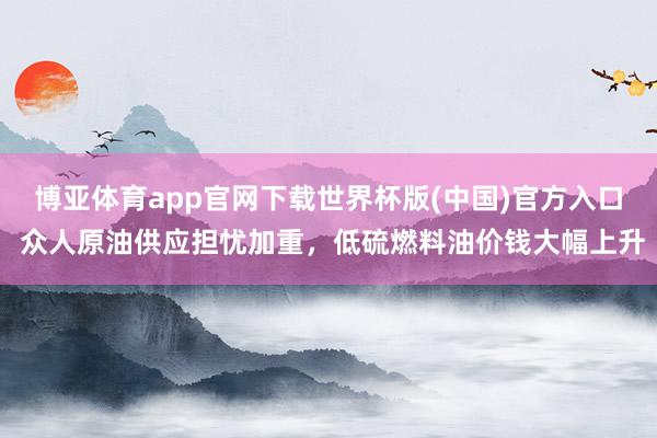 博亚体育app官网下载世界杯版(中国)官方入口 众人原油供应担忧加重，低硫燃料油价钱大幅上升
