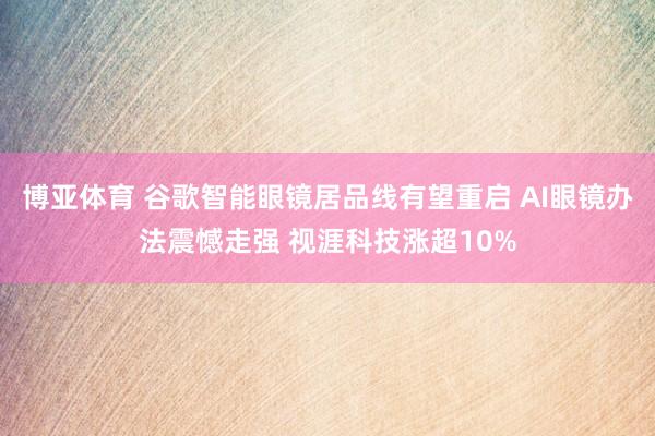 博亚体育 谷歌智能眼镜居品线有望重启 AI眼镜办法震憾走强 视涯科技涨超10%