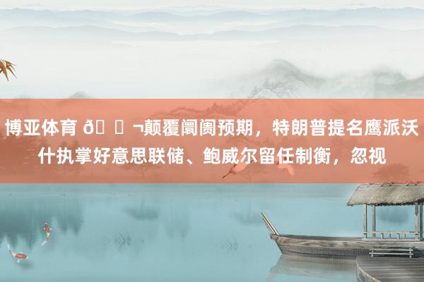 博亚体育 🌬颠覆阛阓预期，特朗普提名鹰派沃什执掌好意思联储、鲍威尔留任制衡，忽视