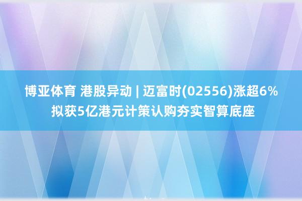 博亚体育 港股异动 | 迈富时(02556)涨超6% 拟获5亿港元计策认购夯实智算底座