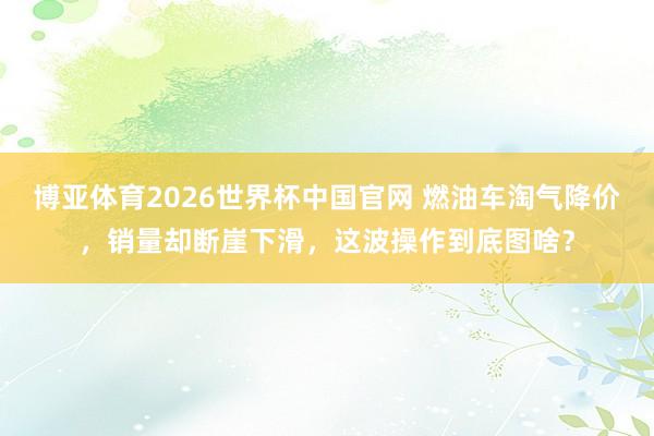 博亚体育2026世界杯中国官网 燃油车淘气降价，销量却断崖下滑，这波操作到底图啥？