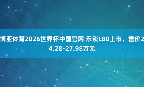 博亚体育2026世界杯中国官网 乐谈L80上市，售价24.28-27.98万元