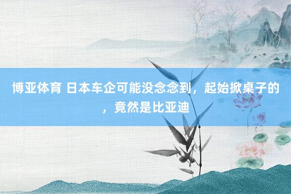 博亚体育 日本车企可能没念念到，起始掀桌子的，竟然是比亚迪
