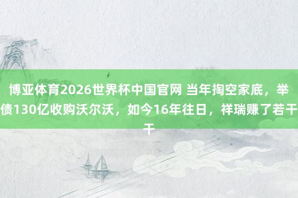 博亚体育2026世界杯中国官网 当年掏空家底，举债130亿收购沃尔沃，如今16年往日，祥瑞赚了若干