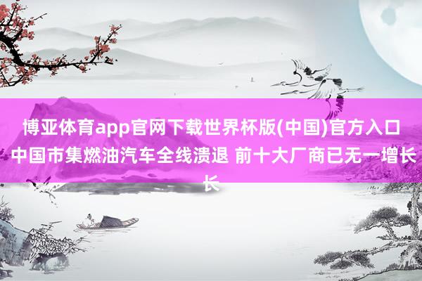 博亚体育app官网下载世界杯版(中国)官方入口 中国市集燃油汽车全线溃退 前十大厂商已无一增长