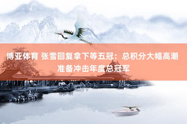 博亚体育 张雪回复拿下等五冠：总积分大幅高潮 准备冲击年度总冠军