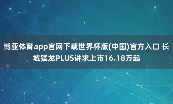 博亚体育app官网下载世界杯版(中国)官方入口 长城猛龙PLUS讲求上市16.18万起