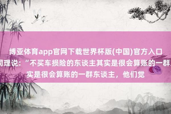 博亚体育app官网下载世界杯版(中国)官方入口 一位保障公司司理说: “不买车损险的东谈主其实是很会算账的一群东谈主，他们觉