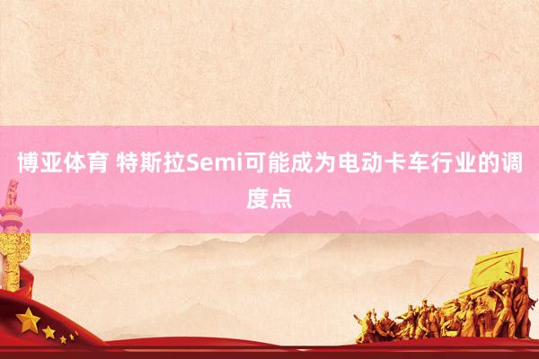 博亚体育 特斯拉Semi可能成为电动卡车行业的调度点