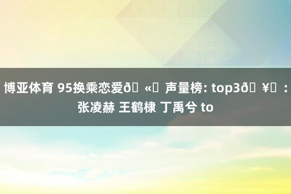 博亚体育 95换乘恋爱🫘声量榜: top3🥜：张凌赫 王鹤棣 丁禹兮 to