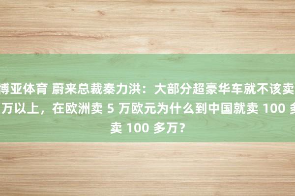 博亚体育 蔚来总裁秦力洪：大部分超豪华车就不该卖 100 万以上，在欧洲卖 5 万欧元为什么到中国就卖 100 多万？