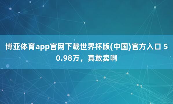 博亚体育app官网下载世界杯版(中国)官方入口 50.98万，真敢卖啊