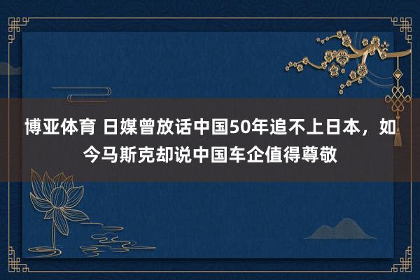 博亚体育 日媒曾放话中国50年追不上日本，如今马斯克却说中国车企值得尊敬