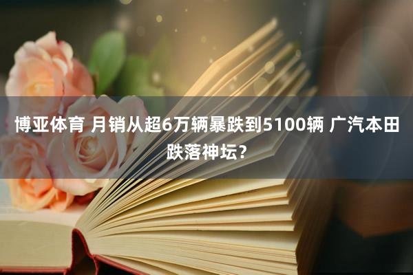 博亚体育 月销从超6万辆暴跌到5100辆 广汽本田跌落神坛？
